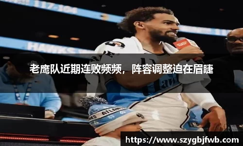 老鹰队近期连败频频，阵容调整迫在眉睫